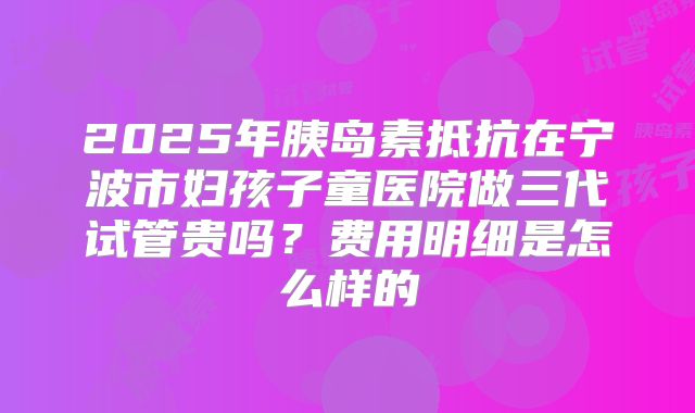2025年胰岛素抵抗在宁波市妇孩子童医院做三代试管贵吗？费用明细是怎么样的