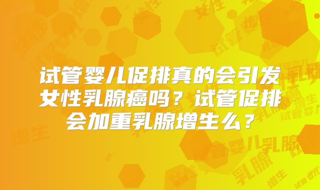 试管婴儿促排真的会引发女性乳腺癌吗？试管促排会加重乳腺增生么？