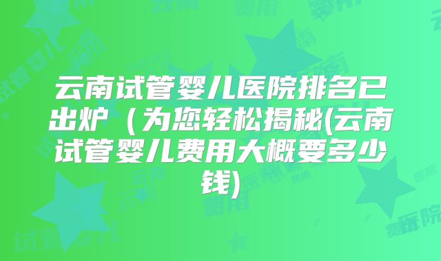 云南试管婴儿医院排名已出炉（为您轻松揭秘(云南试管婴儿费用大概要多少钱)