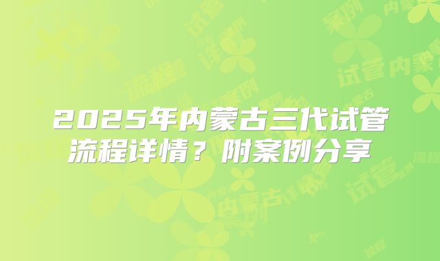 2025年内蒙古三代试管流程详情？附案例分享