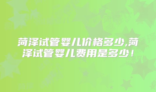 菏泽试管婴儿价格多少,菏泽试管婴儿费用是多少！