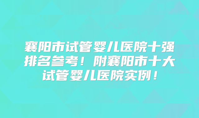 襄阳市试管婴儿医院十强排名参考!附襄阳市十大试管婴儿医院实例!