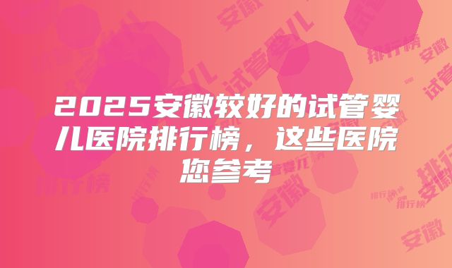 2025安徽较好的试管婴儿医院排行榜，这些医院您参考