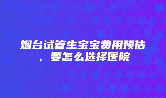烟台试管生宝宝费用预估，要怎么选择医院