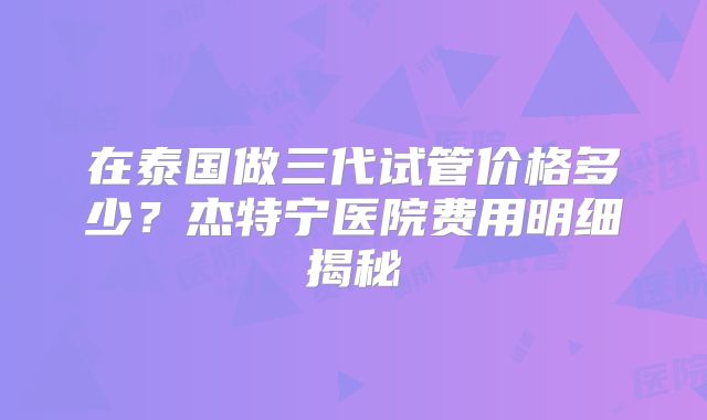 在泰国做三代试管价格多少？杰特宁医院费用明细揭秘