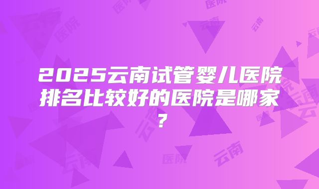 2025云南试管婴儿医院排名比较好的医院是哪家？