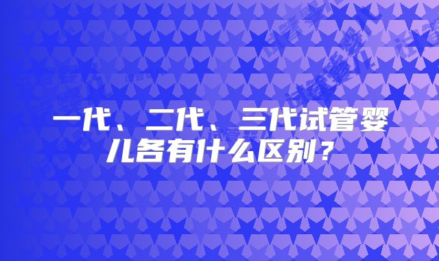 一代、二代、三代试管婴儿各有什么区别?