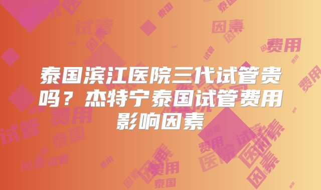 泰国滨江医院三代试管贵吗？杰特宁泰国试管费用影响因素