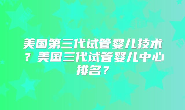 美国第三代试管婴儿技术？美国三代试管婴儿中心排名？