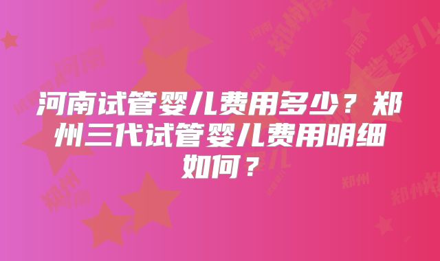 河南试管婴儿费用多少?郑州三代试管婴儿费用明细如何?