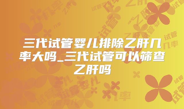 三代试管婴儿排除乙肝几率大吗_三代试管可以筛查乙肝吗