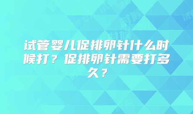 试管婴儿促排卵针什么时候打？促排卵针需要打多久？