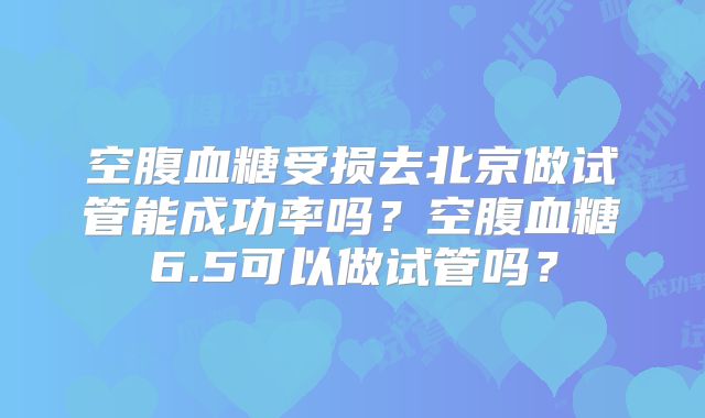 空腹血糖受损去北京做试管能成功率吗？空腹血糖6.5可以做试管吗？