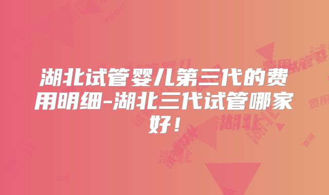 湖北试管婴儿第三代的费用明细-湖北三代试管哪家好！