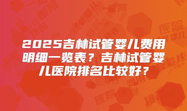 2025吉林试管婴儿费用明细一览表？吉林试管婴儿医院排名比较好？