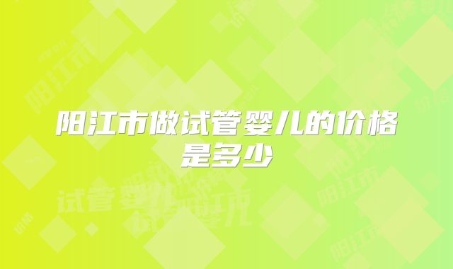 阳江市做试管婴儿的价格是多少