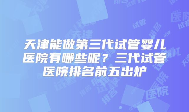 天津能做第三代试管婴儿医院有哪些呢？三代试管医院排名前五出炉