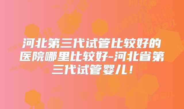 河北第三代试管比较好的医院哪里比较好-河北省第三代试管婴儿！