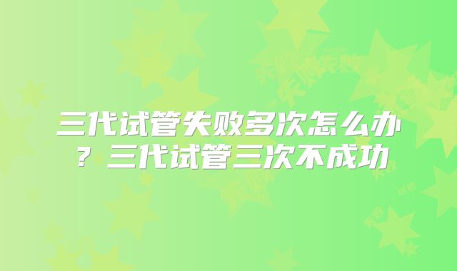三代试管失败多次怎么办?三代试管三次不成功
