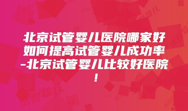 北京试管婴儿医院哪家好如何提高试管婴儿成功率-北京试管婴儿比较好医院！