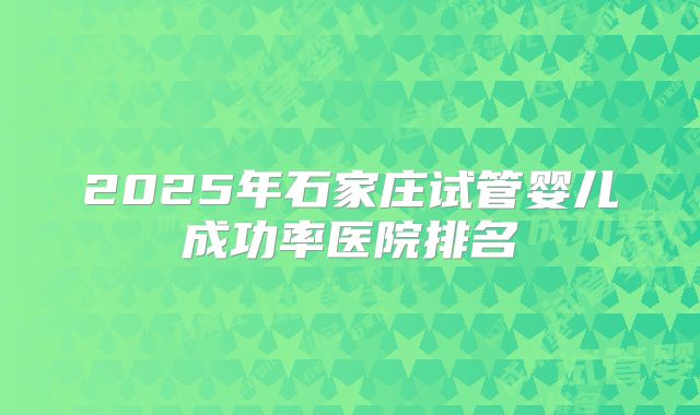 2025年石家庄试管婴儿成功率医院排名