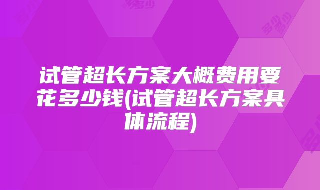 试管超长方案大概费用要花多少钱(试管超长方案具体流程)