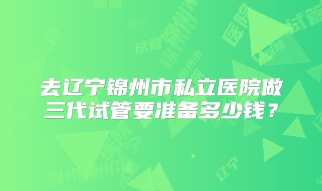 去辽宁锦州市私立医院做三代试管要准备多少钱？