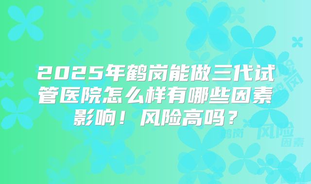 2025年鹤岗能做三代试管医院怎么样有哪些因素影响！风险高吗？