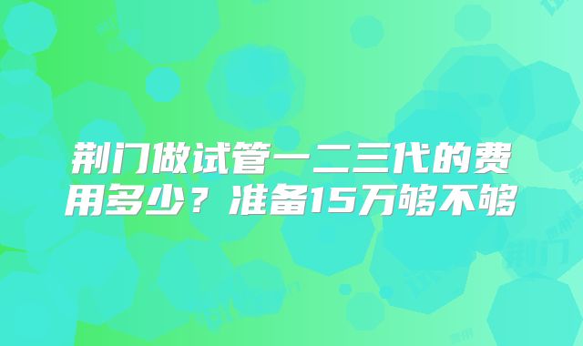 荆门做试管一二三代的费用多少？准备15万够不够