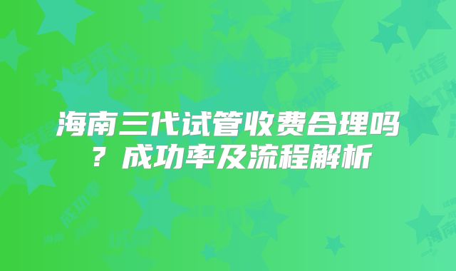 海南三代试管收费合理吗？成功率及流程解析