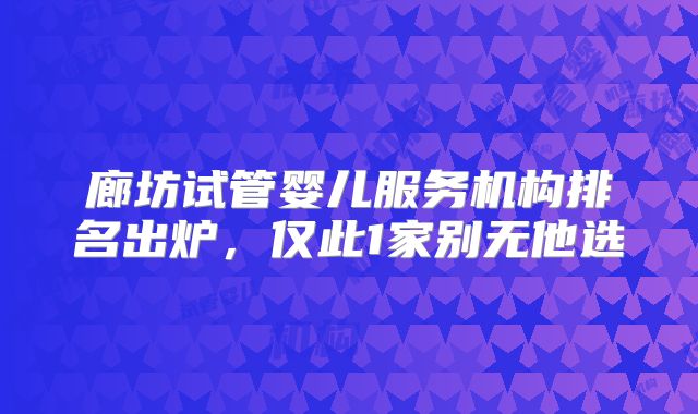 廊坊试管婴儿服务机构排名出炉，仅此1家别无他选