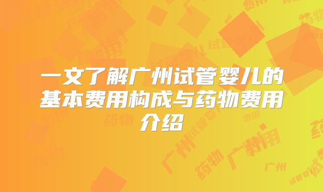 一文了解广州试管婴儿的基本费用构成与药物费用介绍