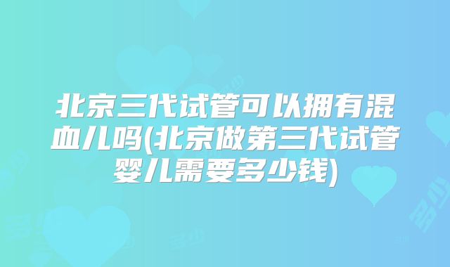 北京三代试管可以拥有混血儿吗(北京做第三代试管婴儿需要多少钱)