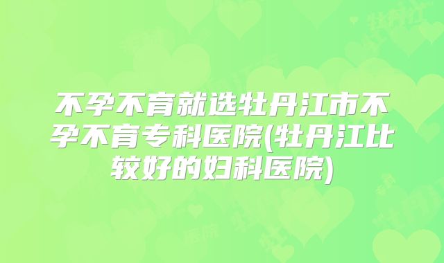 不孕不育就选牡丹江市不孕不育专科医院(牡丹江比较好的妇科医院)