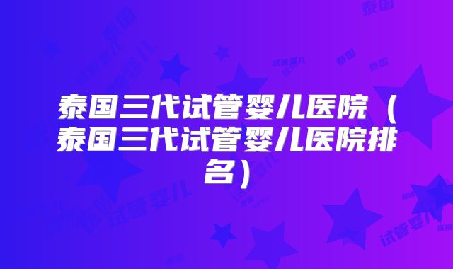 泰国三代试管婴儿医院(泰国三代试管婴儿医院排名)
