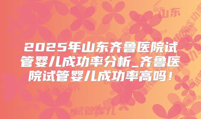 2025年山东齐鲁医院试管婴儿成功率分析_齐鲁医院试管婴儿成功率高吗！