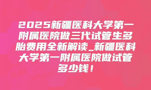 2025新疆医科大学第一附属医院做三代试管生多胎费用全新解读_新疆医科大学第一附属医院做试管多少钱!