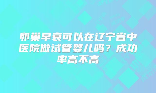 卵巢早衰可以在辽宁省中医院做试管婴儿吗?成功率高不高