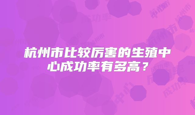 杭州市比较厉害的生殖中心成功率有多高?