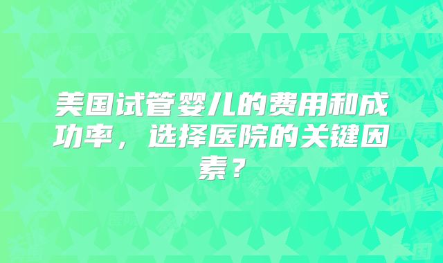 美国试管婴儿的费用和成功率，选择医院的关键因素？