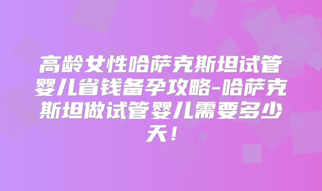 高龄女性哈萨克斯坦试管婴儿省钱备孕攻略-哈萨克斯坦做试管婴儿需要多少天！