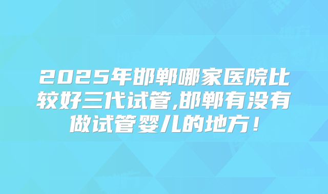 2025年邯郸哪家医院比较好三代试管,邯郸有没有做试管婴儿的地方！