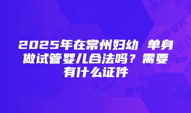 2025年在常州妇幼 单身做试管婴儿合法吗？需要有什么证件