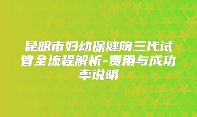 昆明市妇幼保健院三代试管全流程解析-费用与成功率说明