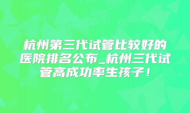 杭州第三代试管比较好的医院排名公布_杭州三代试管高成功率生孩子！