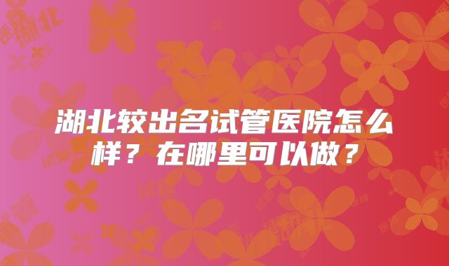 湖北较出名试管医院怎么样？在哪里可以做？