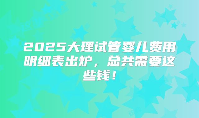 2025大理试管婴儿费用明细表出炉，总共需要这些钱！