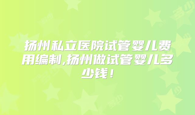 扬州私立医院试管婴儿费用编制,扬州做试管婴儿多少钱！