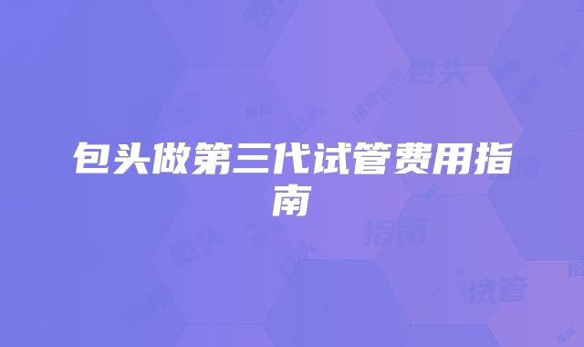 包头做第三代试管费用指南