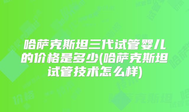 哈萨克斯坦三代试管婴儿的价格是多少(哈萨克斯坦试管技术怎么样)